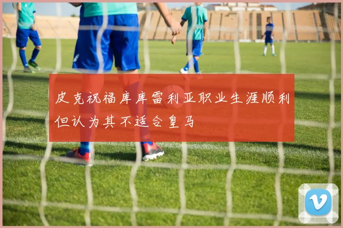皮克祝福库库雷利亚职业生涯顺利但认为其不适合皇马