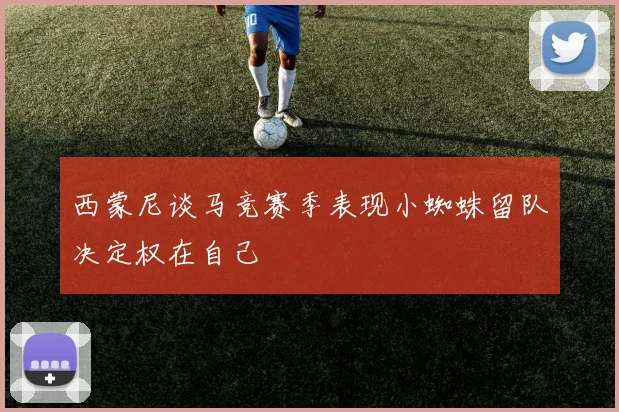 西蒙尼谈马竞赛季表现小蜘蛛留队决定权在自己