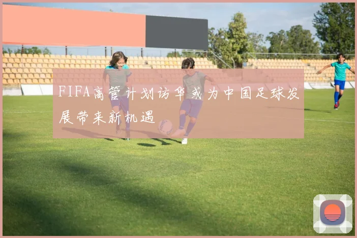 FIFA高管计划访华或为中国足球发展带来新机遇