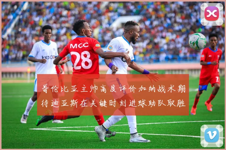 哥伦比亚主帅高度评价加纳战术期待迪亚斯在关键时刻进球助队取胜