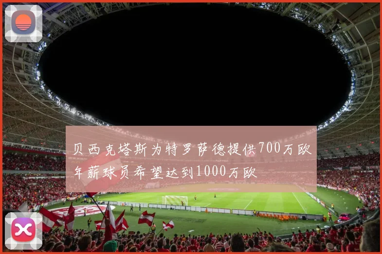 贝西克塔斯为特罗萨德提供700万欧年薪球员希望达到1000万欧