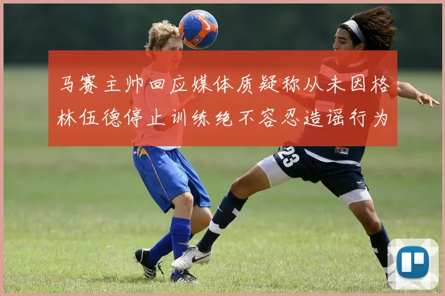 马赛主帅回应媒体质疑称从未因格林伍德停止训练绝不容忍造谣行为