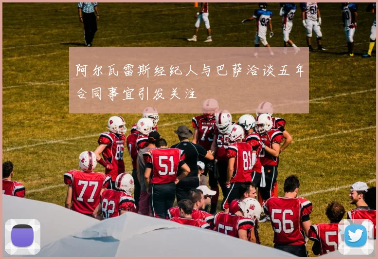 阿尔瓦雷斯经纪人与巴萨洽谈五年合同事宜引发关注