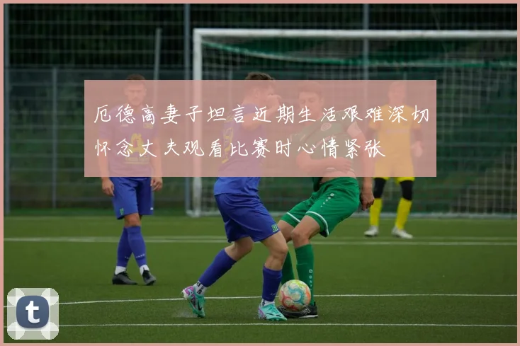 厄德高妻子坦言近期生活艰难深切怀念丈夫观看比赛时心情紧张